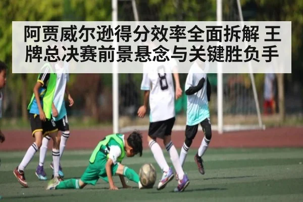 阿贾威尔逊得分效率全面拆解 王牌总决赛前景悬念与关键胜负手