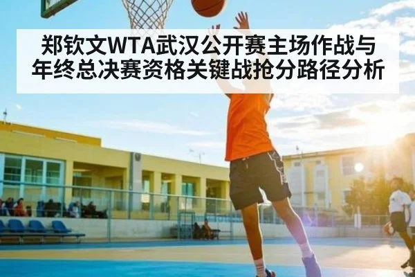 郑钦文WTA武汉公开赛主场作战与年终总决赛资格关键战抢分路径分析