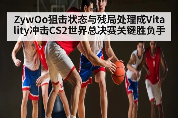 ZywOo狙击状态与残局处理成Vitality冲击CS2世界总决赛关键胜负手